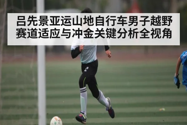 吕先景亚运山地自行车男子越野赛道适应与冲金关键分析全视角