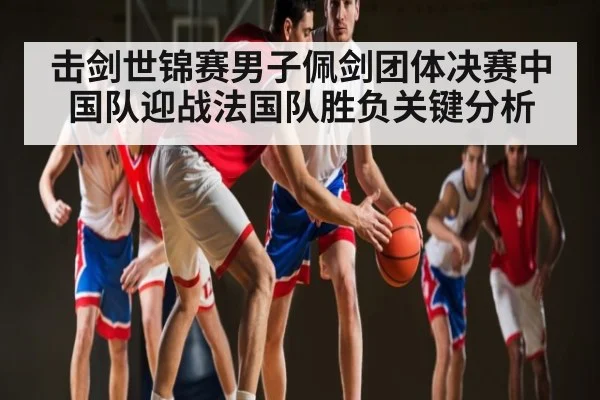 击剑世锦赛男子佩剑团体决赛中国队迎战法国队胜负关键分析